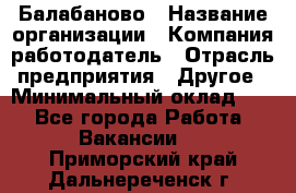 Балабаново › Название организации ­ Компания-работодатель › Отрасль предприятия ­ Другое › Минимальный оклад ­ 1 - Все города Работа » Вакансии   . Приморский край,Дальнереченск г.